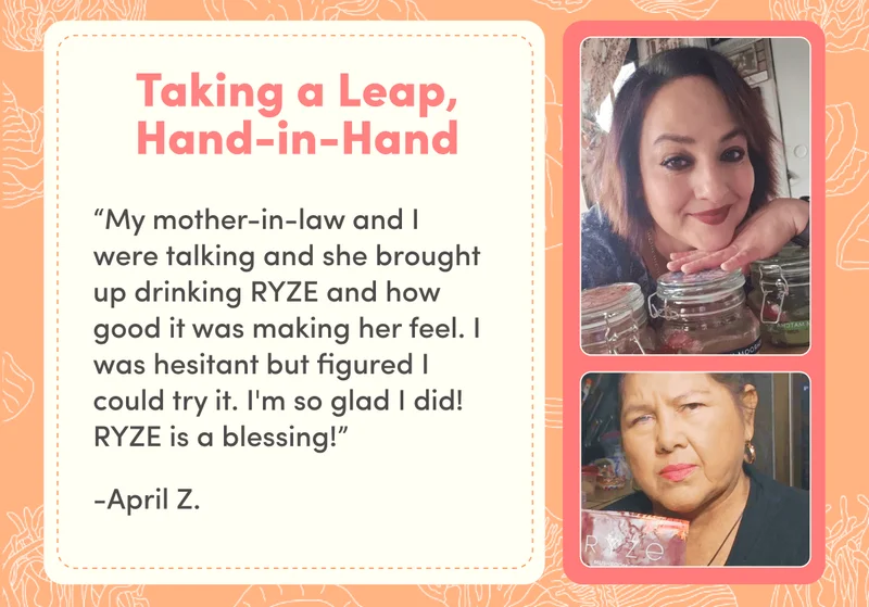 Taking a Leap, Hand-in-Hand “My mother-in-law and I were talking and she brought up drinking RYZE and how good it was making her feel. I was hesitant but figured I could try it. I'm so glad I did! RYZE is a blessing!” -April Z.
