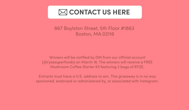 Contact Us Here | 867 Boylston Street, 5th Fl. Boston MA 02116 | Winners will be notified by DM from our official account (@ryzesuperfoods) on March 16. The winners will receive a FREE Mushroom Coffee Starter Kit featuring 2 bags of RYZE.  Entrants must have a U.S. address to win. This giveaway is in no way sponsored, endorsed or administered by, or associated with Instagram.