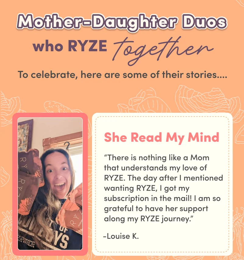 Mother-Daughter Duos who RYZE  together | To celebrate, here are some of their stories…. | She Read My Mind “There is nothing like a Mom that understands my love of RYZE. The day after I mentioned wanting RYZE, I got my subscription in the mail! I am so grateful to have her support along my RYZE journey.” -Louise K.