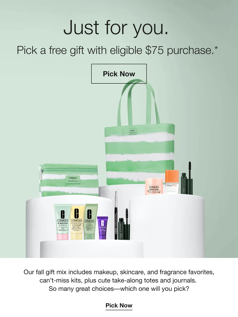 Just for you. | Pick a free gift with eligible $75 purchase.* | Pick Now | Our fall gift mix includes makeup, skincare, and fragrance favorites, can't-miss kits, plus cute take-along totes and journals. So many great choices-which one will you pick? | Pick Now
