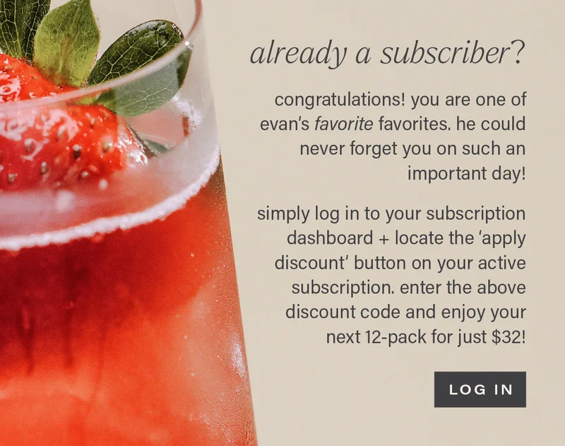ALREADY A SUBSCRIBER? congratulations! you're one of evan's favorite favorites. he could never forget you on such an important day! simply log in to your subscription dashboard + locate the 'apply discount' button on your active subscription. enter the above discount code and enjoy your next 12-pack for just $32! [LOG IN]