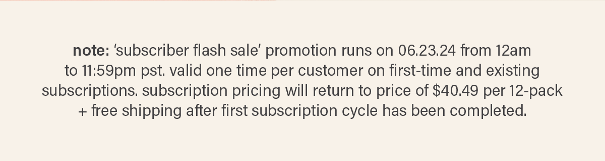 note: 'subscriber flash sale' promotion runs on 06.23.24 from 12am pst to 11:59pm pst. valid one time per customer on first-time and existing subscriptions. subscription pricing will return to price of $40.49 per 12-pack + free shipping after first subscription cycle has been completed.