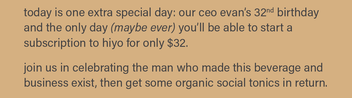 today is one extra special day: our ceo evan's 32nd birthday and the only day (maybe ever) you'll be able to start a subscription to hiyo for only $32. join us in celebrating the man who made this beverage and business exist, then get some organic social tonics in return.