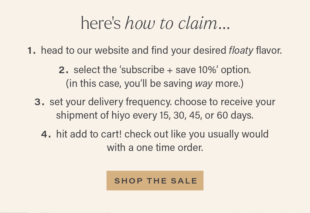 HERE'S HOW TO CLAIM... 1. head to our website and find your desired floaty flavor. 2. select the 'subscribe + save 10%' option. (in this case, you'll be saving way more.) 3. set your delivery frequency. choose to receive your shipment of hiyo every 15, 30, 45, or 60 days. 4. hit add to cart! check out like you usually would with a one time order. [SHOP THE SALE]