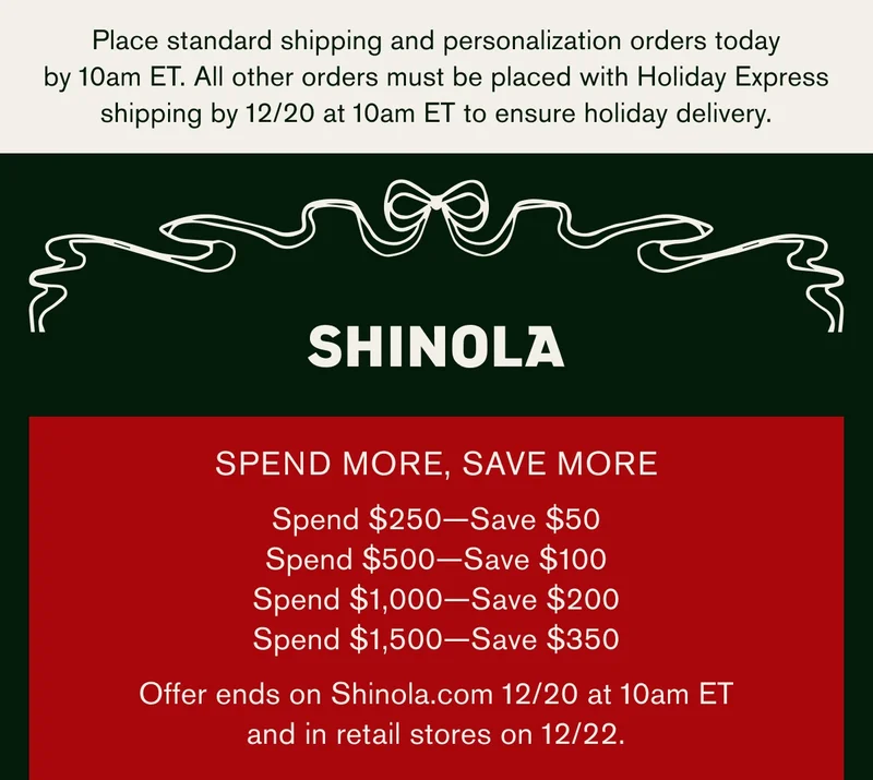 Place standard shipping and personalization orders today by 10am ET. All other orders must be placed with Holiday express shipping by 12/20 at 10 am ET to ensure holiday delivery | SHINOLA | SPEND MORE, SAVE MORE | Spend $250 — Save $50 | Spend $500 — Save $100 | Spend $1,000 — Save $200 | Spend $1,500 — Save $350 | Offer ends on Shinola.com on 12/20 at 10 AM EDT and on 12/22 in retail stores.