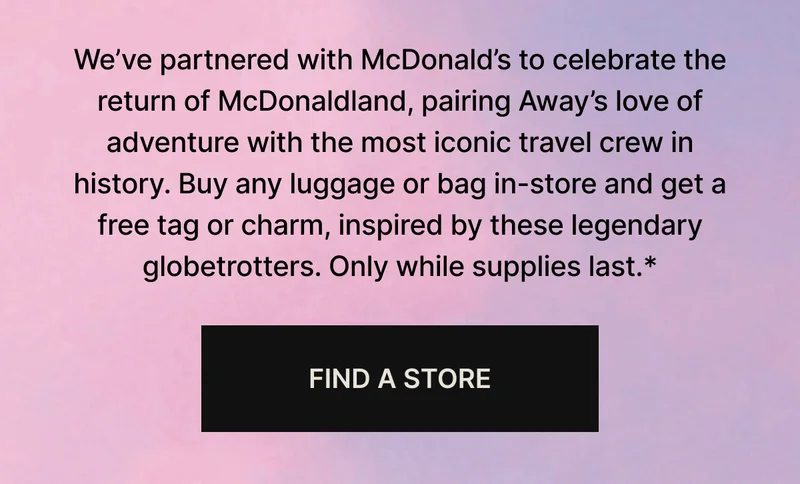 We’ve partnered with McDonald’s to bring back McDonaldland, where Away’s love of adventure meets the most iconic travel crew ever. Buy any luggage or bag in-store and get a free tag or charm, inspired by these legendary globetrotters. Only while supplies last.*