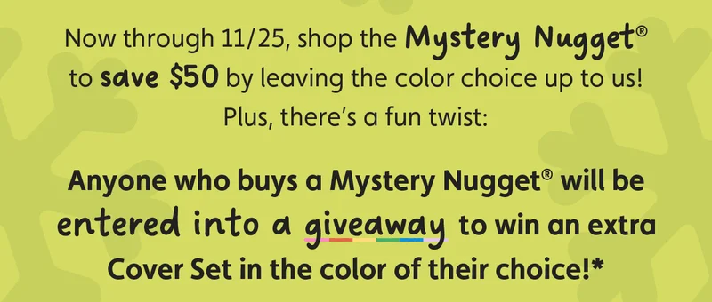 Now through 11/25, shop the Mystery Nugget® to save $50 by leaving the color choice up to us! Plus, there’s a fun twist: Anyone who buys a Mystery Nugget® will be entered into a giveaway to win an extra Cover Set in the color of their choice!*