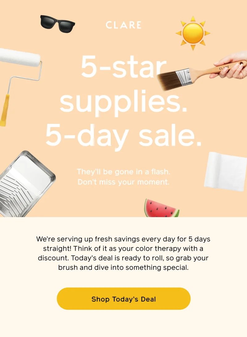CLARE. 5-star supplies. 5-day sale. They'll be gone in a flash. Don't miss your moment. We're serving up fresh savings every day for 5 days straight! Think of it as your color therapy with a discount. Today's deal is ready to roll, so grab your brush and dive into something special. Shop Today's Deal