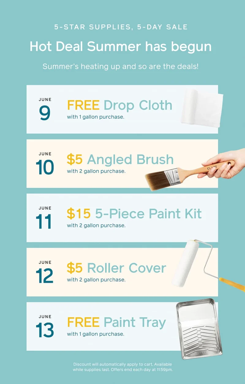 5-STAR SUPPLIES, 5-DAY SALE. Hot Deal Summer has begun. Summer's heating up and so are the deals! June 9: FREE Drop Cloth with 1 gallon purchase. June 10: $5 Angled Brush with 2 gallon purchase. June 11: $15 5-Piece Paint Kit with 2 gallon purchase. June 12: $5 Roller Cover with 2 gallon purchase. June 13: FREE Paint Tray with 1 gallon purchase. Discount will automatically apply to cart. Available while supplies last. Offer ends each day at 11:59pm.