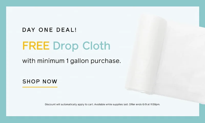 DAY ONE DEAL! FREE Drop Cloth with minimum 1 gallon purchase. SHOP NOW. Discount will automatically apply to cart. Available while supplies last. Offer ends 6/9 at 11:59pm.