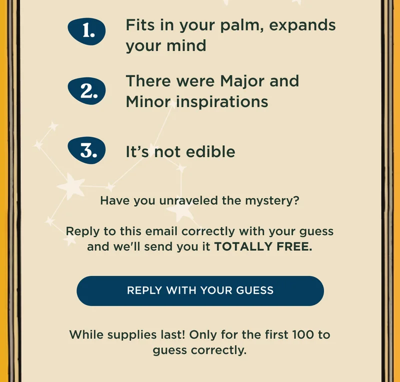1) Fits in your palm, expands your mind; 2) There were Major and Minor inspirations; 3) It's not edible - Have you unraveled the mystery? Reply to this email correctly with your guess and we'll send you it TOTALLY FREE. - REPLY WITH YOUR GUESS - While supplies last! Only for the first 100 to guess correctly.