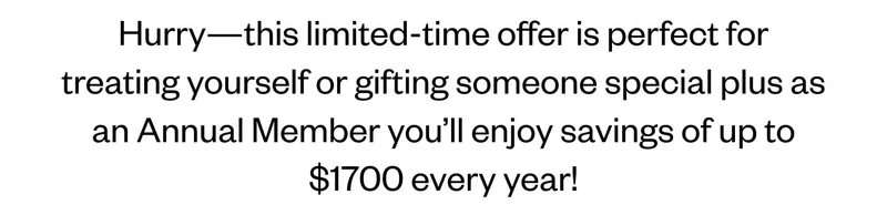Hurry—this limited-time offer is perfect for treating yourself or gifting someone special plus as an Annual Member you’ll enjoy savings of up to $1700 every year!