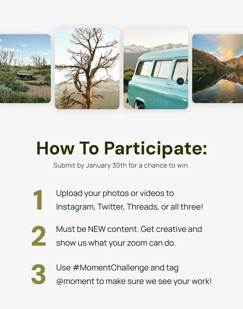 How to Participate: 1. Upload your photos or videos to Instagram, Twitter, Threads, or all three! 2. Must be NEW content. Time to get creative and show us what your zoom can do. 3. Use #MomentChallenge and tag @moment to make sure we see your work!  Submit by January 30th for a chance to win.