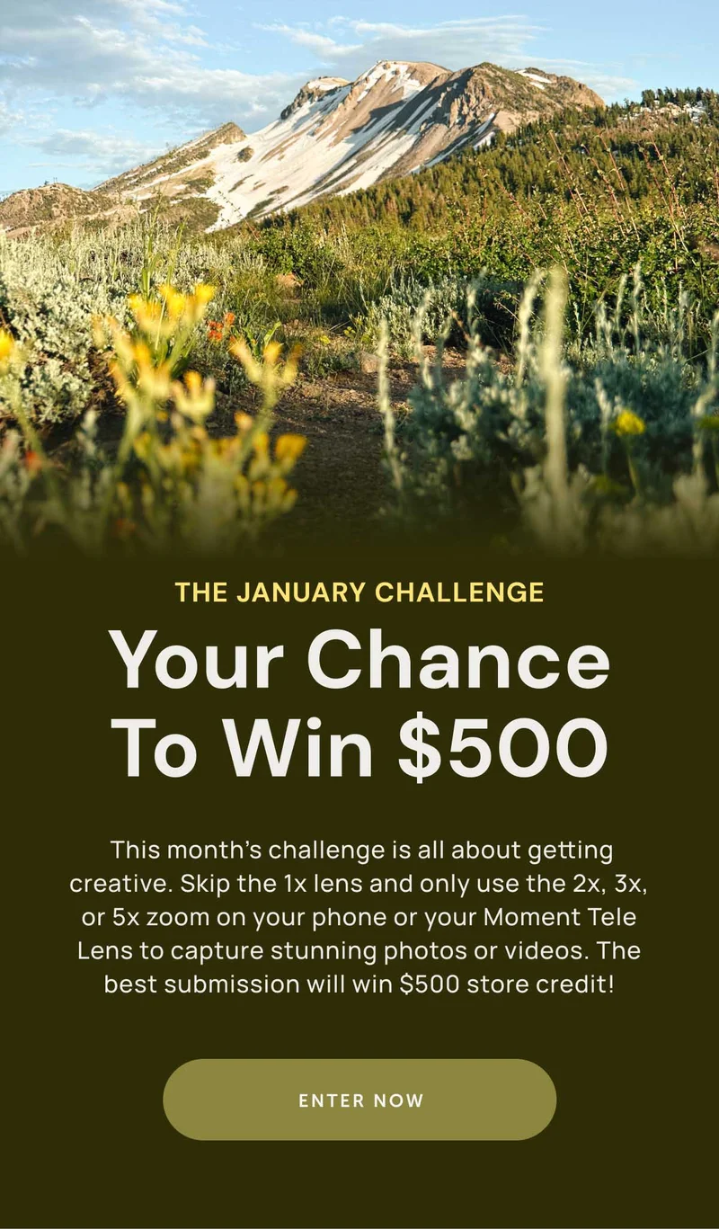 The January Challenge Your chance To Win $500. Your phone’s zoom is more powerful than you think, and this is your chance to prove it. This month’s challenge is all about getting creative with your phone’s zoom lens (or with your 58mm Moment Tele Lens) to capture stunning photos or videos. The best submission will win $500 store credit! Enter Now