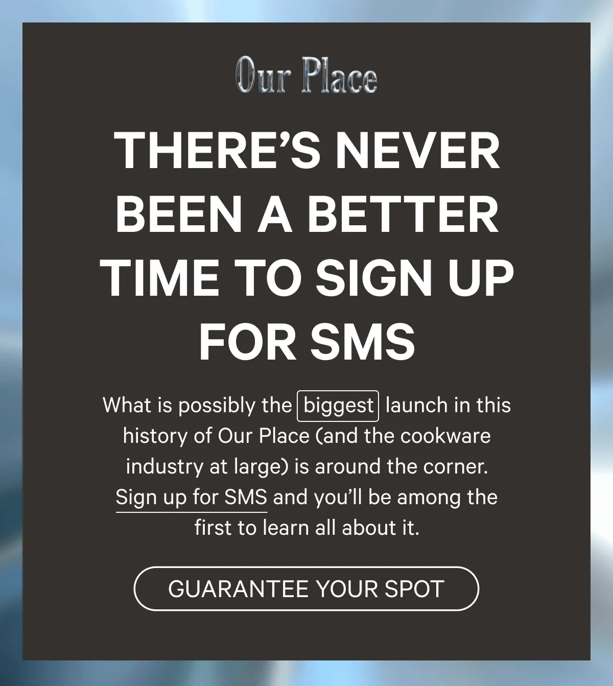 Our Place - There’s never been a better time to sign up for SMS - What is possibly the  biggest  launch in this history of Our Place (and the cookware industry at large) is around the corner. Sign up for SMS and you’ll be among the first to learn all about it. - Guarantee Your Spot