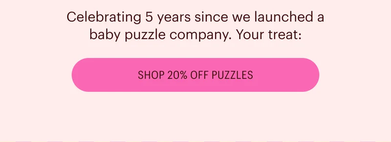 Celebrating 5 years since we launched a baby puzzle company. Your treat: 20% off puzzles!