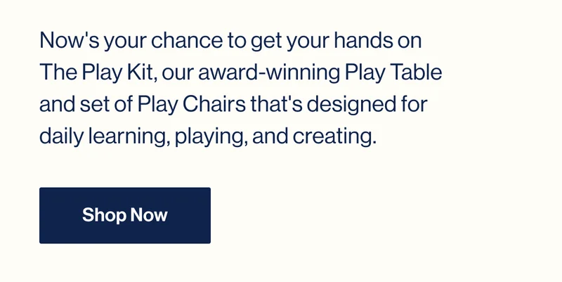Now's your chance to get your hands on The Play Kit, our award-winning Play Table and set of Play Chairs that's designed for daily learning, playing, and creating. Shop Now