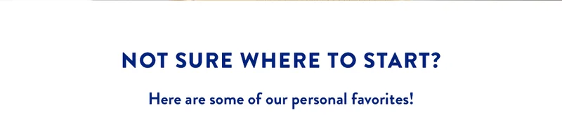 NOT SURE WHERE TO START? Here are some of our personal favorites!