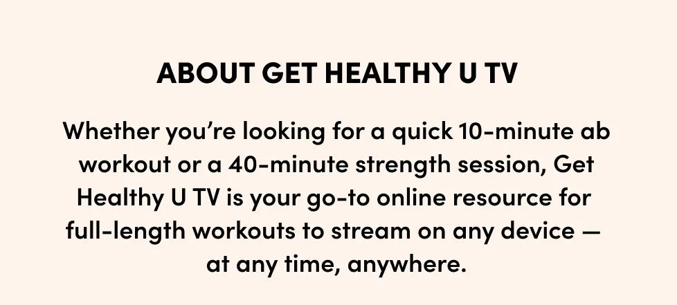 about GET HEALTHY U TV; Whether you’re looking for a quick 10-minute ab workout or a 40-minute strength session,&nbsp;Get Healthy U TV is your go-to online resource for full-length workouts to stream on any device — at any time, anywhere.