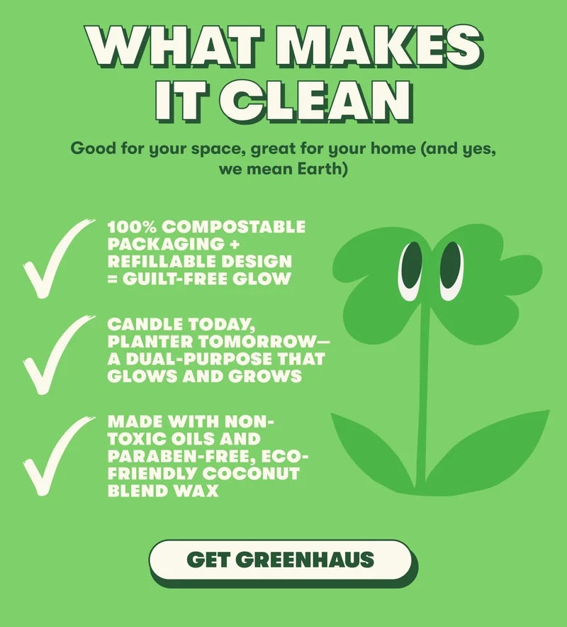 WHAT MAKES IT CLEAN Good for your space, great for your home (and yes, we mean Earth)   100% Compostable packaging + refillable design = guilt-free glow Candle today, planter tomorrow—a dual-purpose that glows and grows Made with non-toxic oils and paraben-free, eco-friendly coconut blend wax [GET GREENHAUS]