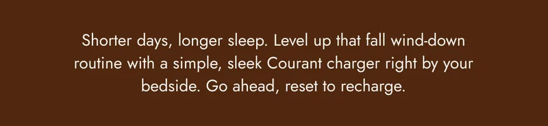 Shorter days, longer sleep. Level up that fall wind-down routine with a simple, sleek Courant charger right by your bedside. Go ahead, reset to recharge.