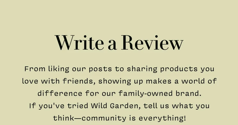 WRITE A REVIEW.    From liking our posts to sharing products you love with friends, showing up makes a world of difference for our family-owned brand.  If you've tried Wild Garden, tell us what you think—community is everything!