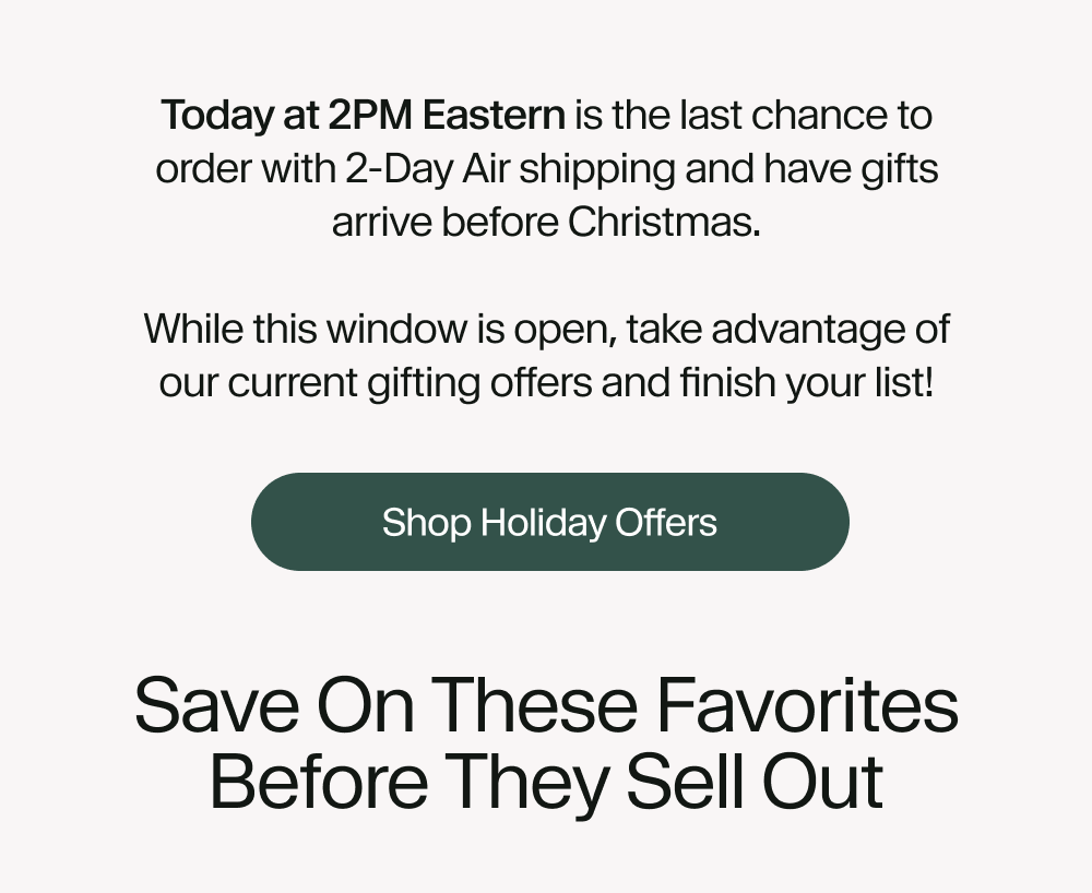 Today at 2PM Eastern is the last chance to order with 2-Day Air shipping and have gifts arrive before Christmas.  While this window is open, take advantage of our current gifting offers and finish your list!
