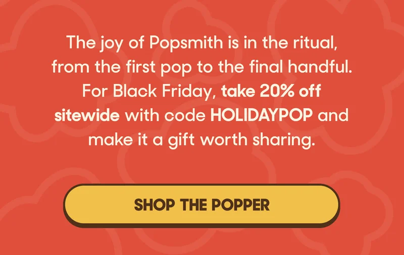 The joy of Popsmith is in the ritual, from the first pop to the final handful. For Black Friday, take 20% off sitewide with code HOLIDAYPOP and make it a gift worth sharing. SHOP THE POPPER