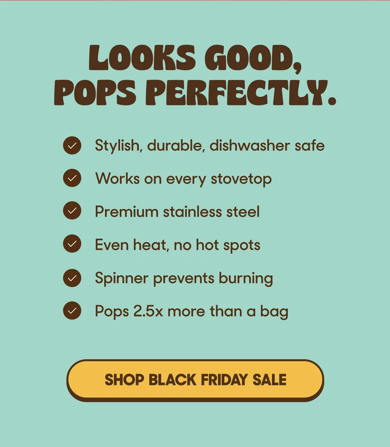 LOOKS GOOD, POPS PERFECTLY • Stylish, durable, dishwasher safe • Works on every stovetop • Premium stainless steel • Even heat, no hot spots • Spinner prevents burning • Pops 2.5x more than a bag SHOP BLACK FRIDAY SALE