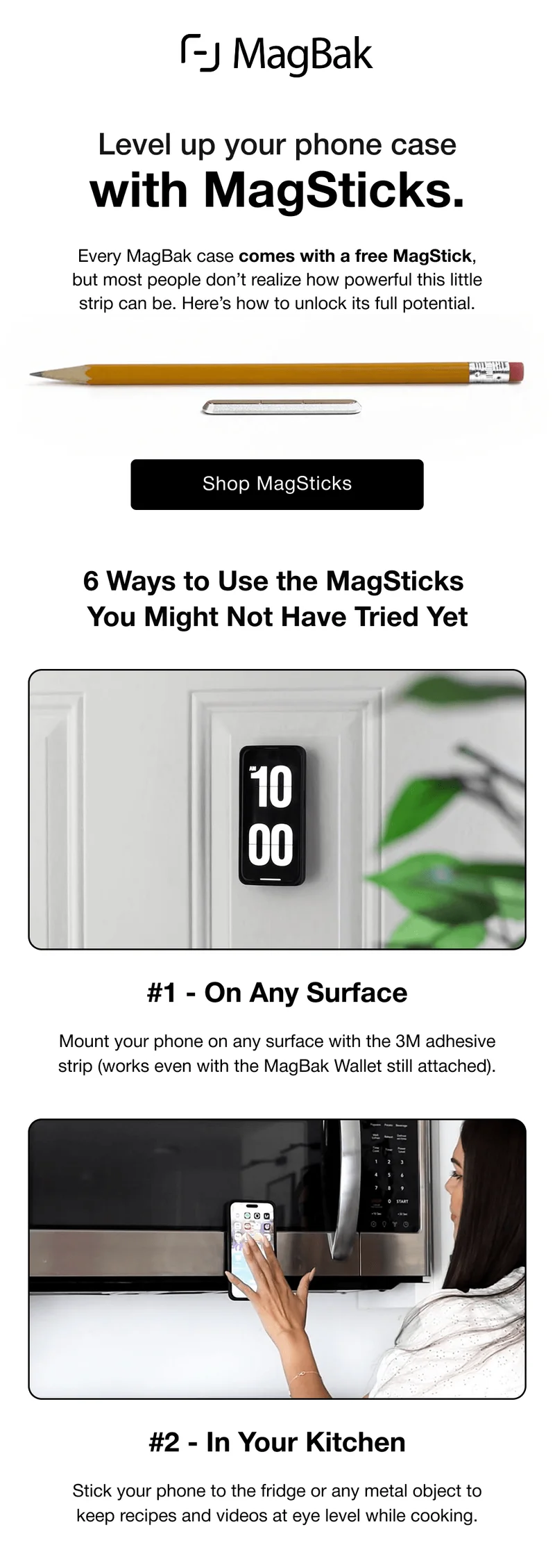 Level up your phone case with MagSticks. Every MagBak case comes with a free MagStick, but most people don’t realize how powerful this little strip can be. Here’s how to unlock its full potential. Shop MagSticks 6 Ways to Use the MagSticks  You Might Not Have Tried Yet #1 - On Any Surface Mount your phone on any surface with the 3M adhesive strip (works even with the MagBak Wallet still attached). #2 - In Your Kitchen Stick your phone to the fridge or any metal object to keep recipes and videos at eye level while cooking.