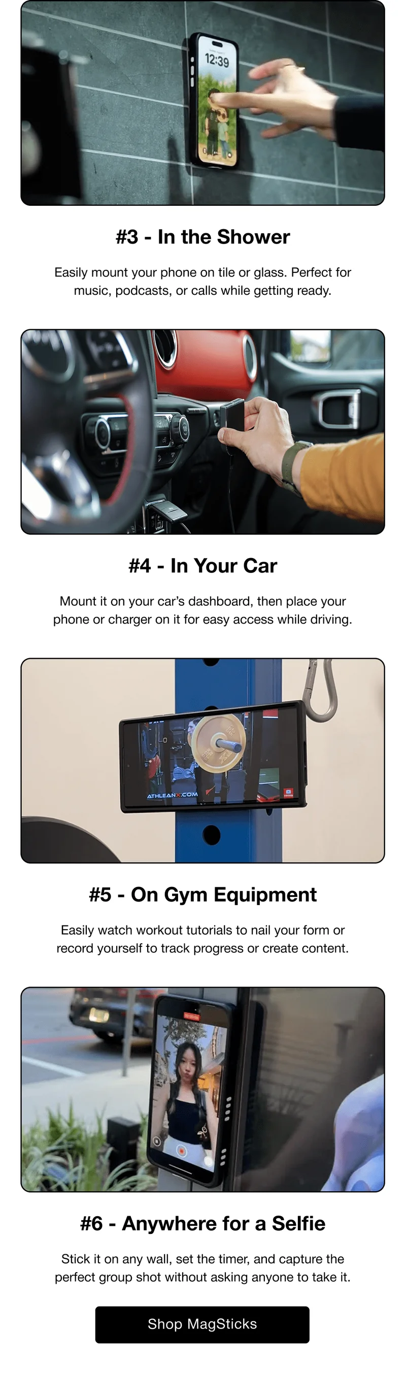 #3 - In the Shower Easily mount your phone on tile or glass. Perfect for music, podcasts, or calls while getting ready. #4 - In Your Car Mount it on your car’s dashboard, then place your phone or charger on it for easy access while driving. #5 - On Gym Equipment Easily watch workout tutorials to nail your form or record yourself to track progress or create content. #6 - Anywhere for a Selfie Stick it on any wall, set the timer, and capture the perfect group shot without asking anyone to take it.