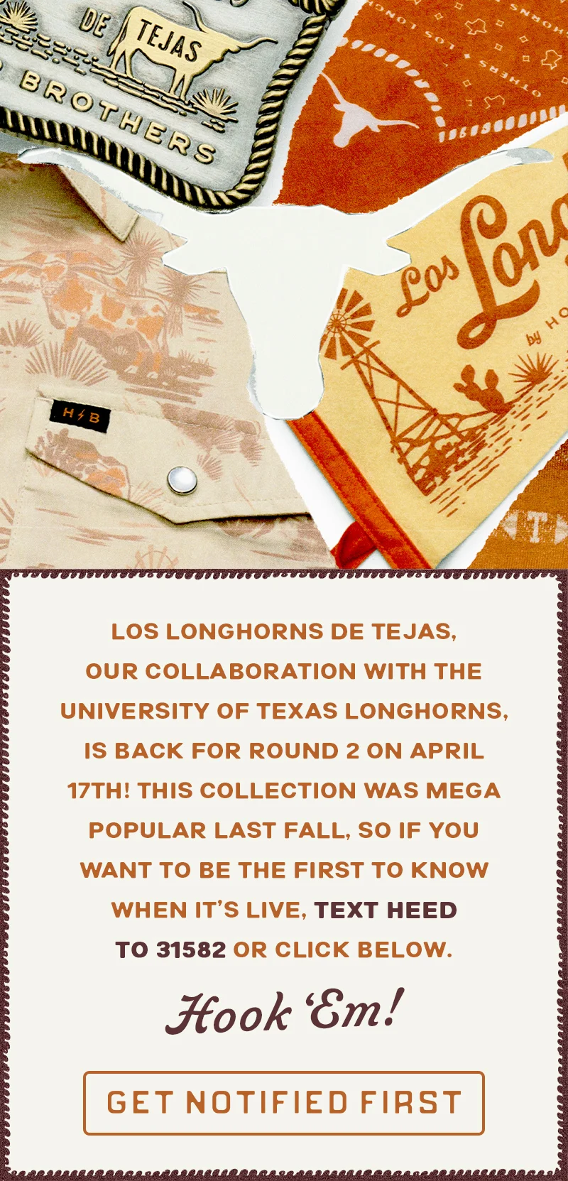 Los Longhorns de Tejas, our collaboration with the University of Texas Longhorns, is back with brand new gear on April 25th! Last fall’s drop flew off the shelves. Want first dibs? Text HEED to 31582 or click below. Hook ‘Em!