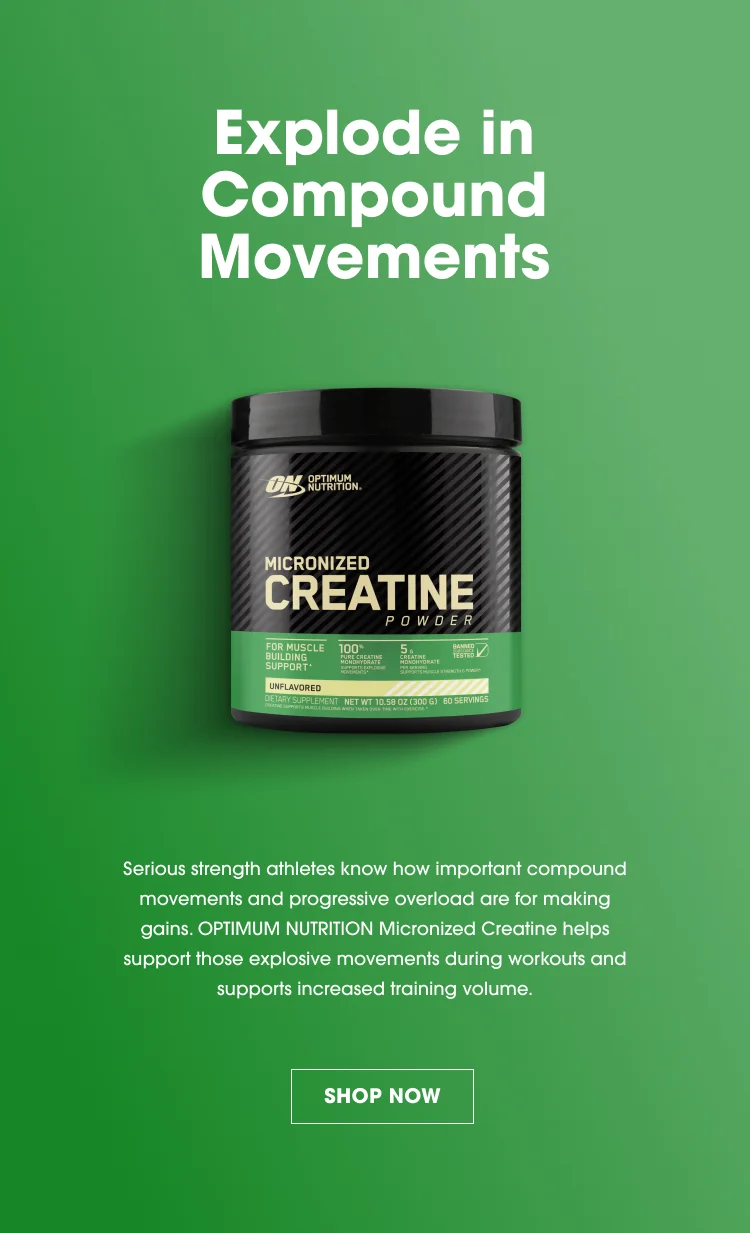 Explode in Compound Movements Serious strength athletes know how important compound movements and progressive overload are for making gains. OPTIMUM NUTRITION Micronized Creatine helps support those explosive movements during workouts and supports increased training volume. SHOP NOW
