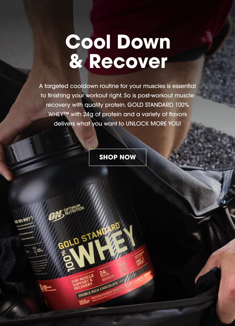 Cool Down & Recover A targeted cooldown routine for your muscles is essential to finishing your workout right. So is post-workout muscle recovery with quality protein. GOLD STANDARD 100% WHEY™ with 24g of protein and a variety of flavors delivers what you want to UNLOCK MORE YOU! SHOP NOW