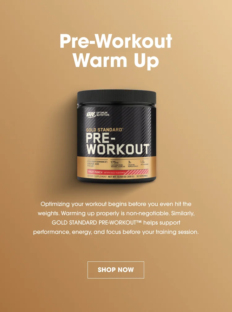 Pre-Workout Warm Up Optimizing your workout begins before you even hit the weights. Warming up properly is non-negotiable. Similarly, GOLD STANDARD PRE-WORKOUT™ helps support performance, energy, and focus before your training session. SHOP NOW