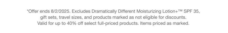 *Offer ends 8/2/2025. Excludes Dramatically Different Moisturizing Lotion+™ SPF 35, gift sets, travel sizes, and products marked as not eligible for discounts. Valid for up to 40% off select full-priced products. Items priced as marked.