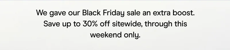 we gave our black friday sale an extra boost save up to 30% off sitewide, through this weekend only.
