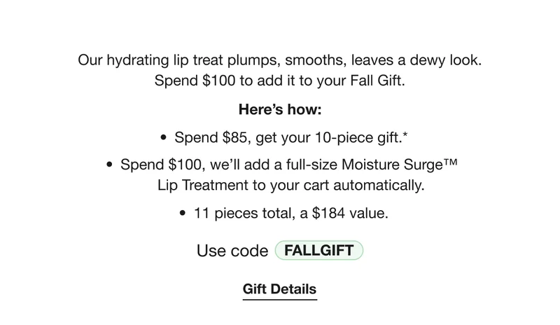 Our hydrating lip treat plumps, smooths, leaves a dewy look. Spend $100 to add it to your Fall Gift. | Here’s how: | Spend $85, get your 10-piece gift.* | Spend $100, we’ll add a full-size Moisture Surge™  Lip Treatment to your cart automatically. | 11 pieces total, a $184 value. | Use code discount code | Gift Details