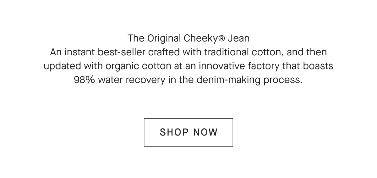The Original Cheeky® Jean An instant best-seller crafted with traditional cotton, and then updated with organic cotton at an innovative factory that boasts 98% water recovery in the denim-making process. [SHOP NOW]