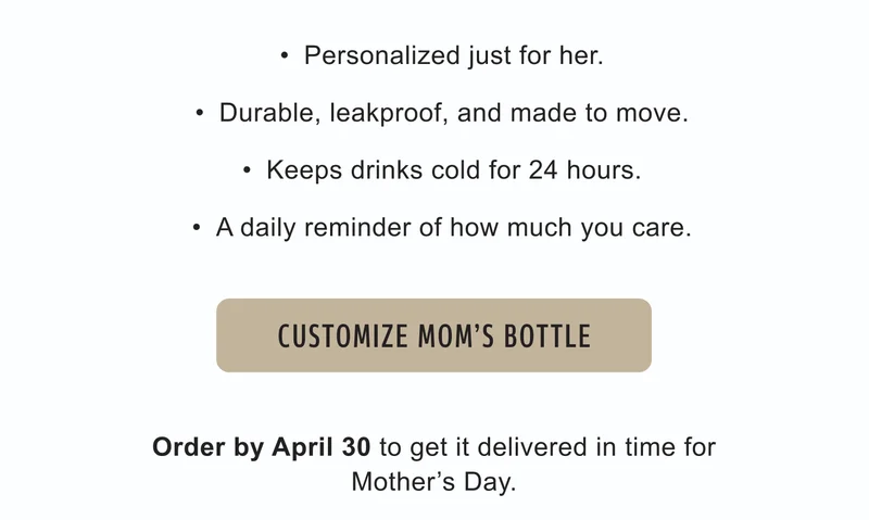 Personalized just for her. |  Durable, leakproof, and made to move.  | Keeps drinks cold for 24 hours.  | A daily reminder of how much you care. | Order by April 30 to get it delivered in time for Mother’s Day. | Customize Mom's Bottle