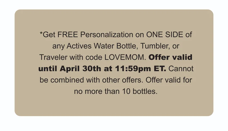 *Get FREE Personalization on ONE SIDE of any Actives Water Bottle, Tumbler, or Traveler with code LOVEMOM. Offer valid until April 30th at 11:59pm ET. Cannot be combined with other offers. Offer valid for no more than 10 bottles.