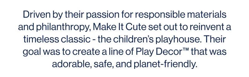 Driven by their passion for responsible materials and philanthropy,&nbsp;Make It Cute&nbsp;set out to reinvent a timeless classic - the children’s playhouse. Their goal was to create a line of Play Decor™ that was adorable, safe, and planet-friendly.