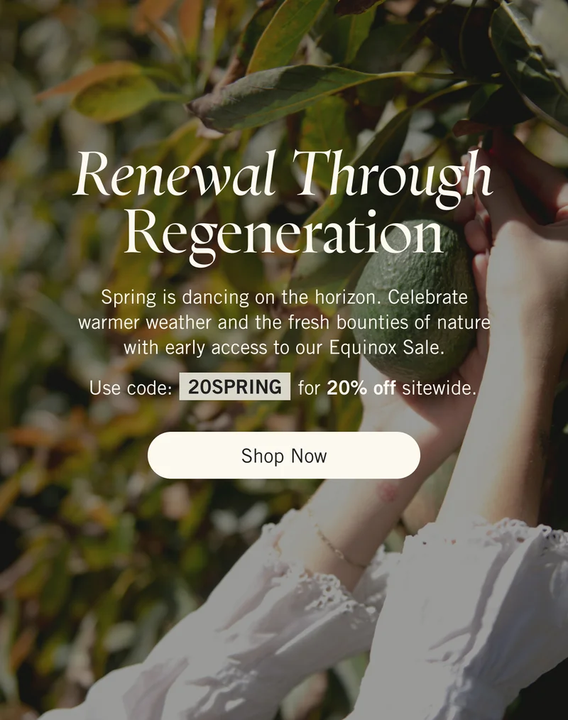 Renewal Through Regeneration. Spring is dancing on the horizon. Celebrate warmer weather and the fresh bounties of nature with early access to our Equinox Sale. Use code 20SPRING for 20% off sitewide. Shop Now.