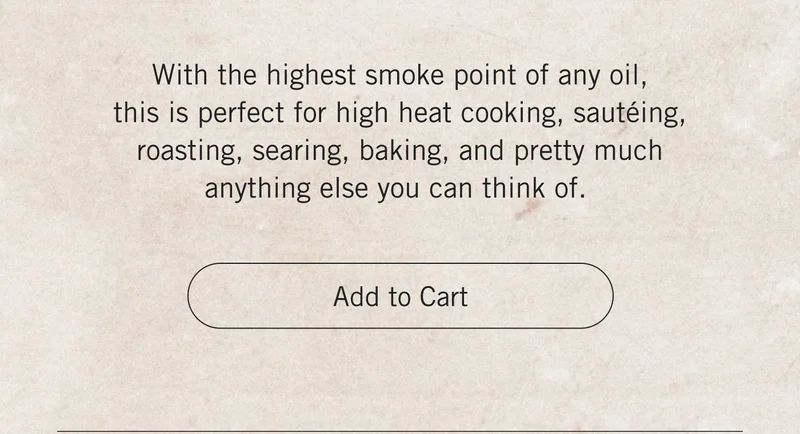 With the highest smoke point of any oil, this is perfect for high heat cooking, sautéing, roasting, searing, baking, and pretty much anything else you can think of. Add to Cart.