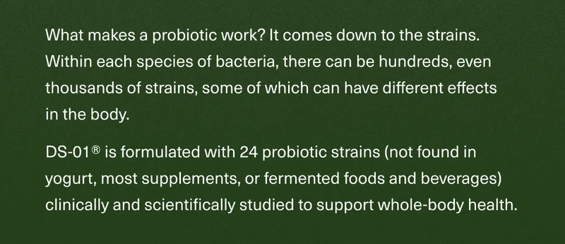 What makes a probiotic work? It comes down to the strains. Within each species of bacteria, there can be hundreds, even thousands of strains, some of which can have different effects in the body.   DS-01® is formulated with 24 probiotic strains (not found in yogurt, most supplements, or fermented foods and beverages) clinically and scientifically studied to support whole-body health.