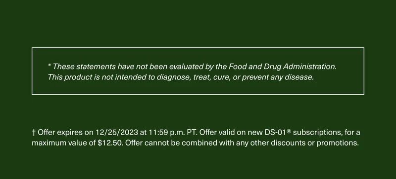 * These statements have not been evaluated by the Food and Drug Administration. This product is not intended to diagnose, treat, cure, or prevent any disease. † Offer expires on 12/25/2023 at 11:59 p.m. PT. Offer valid on new DS-01® subscriptions, for a maximum value of $12.50. Offer cannot be combined with any other discounts or promotions.