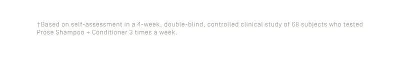 Based on self-assessment in a 4-week, double-blind, controlled clinical study of 68 subjects who tested Prose Shampoo + Conditioner 3 times a week.