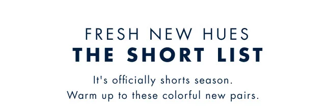 Fresh new hues                                            The Short List                                            It's officially shorts season. Warm up to these colorful new pairs.
