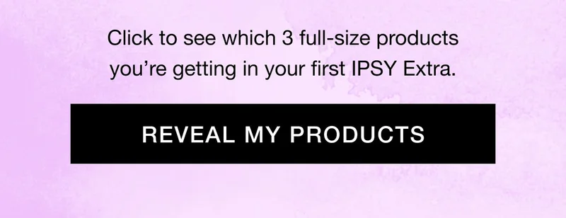 Click to see which 3 full-size products you’re getting in your first IPSY Extra. REVEAL MY PRODUCTS