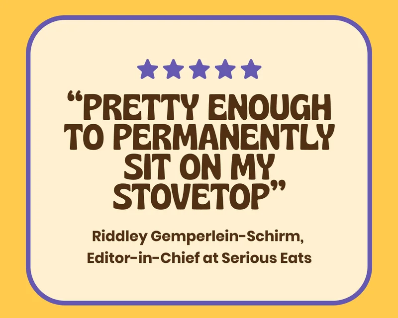 five star review - “Pretty enough to permanently sit on my stovetop” Riddley Gemperlein-Schirm, Editor-In-Chief at Serious Eats